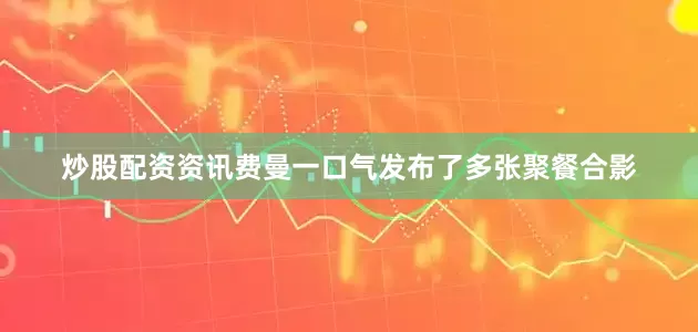 炒股配资资讯费曼一口气发布了多张聚餐合影