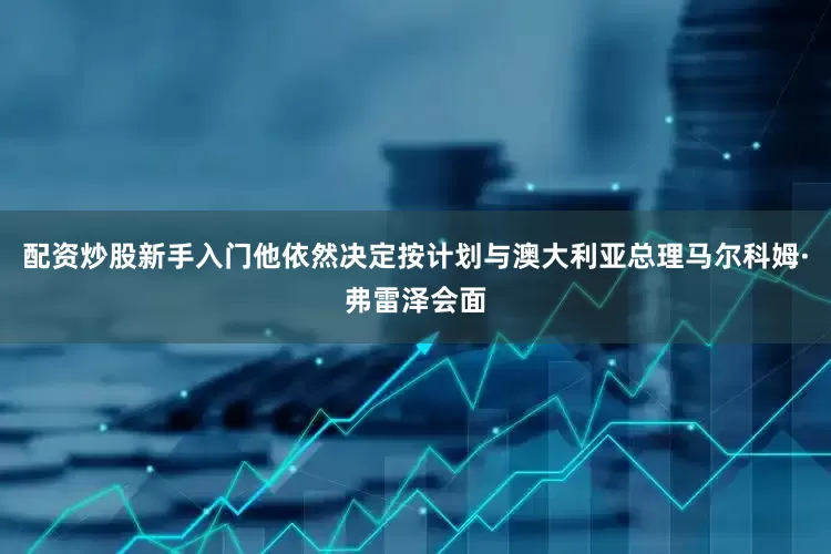 配资炒股新手入门他依然决定按计划与澳大利亚总理马尔科姆·弗雷泽会面