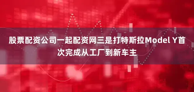 股票配资公司一起配资网三是打特斯拉Model Y首次完成从工厂到新车主