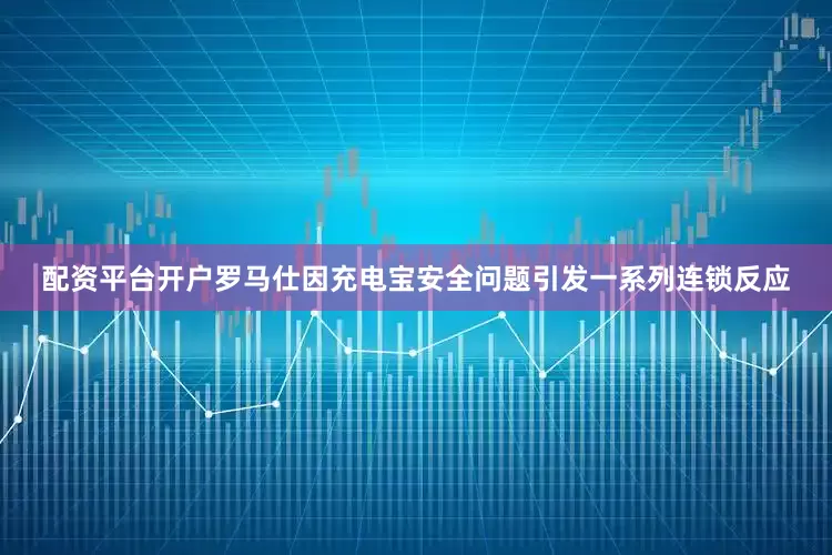 配资平台开户罗马仕因充电宝安全问题引发一系列连锁反应