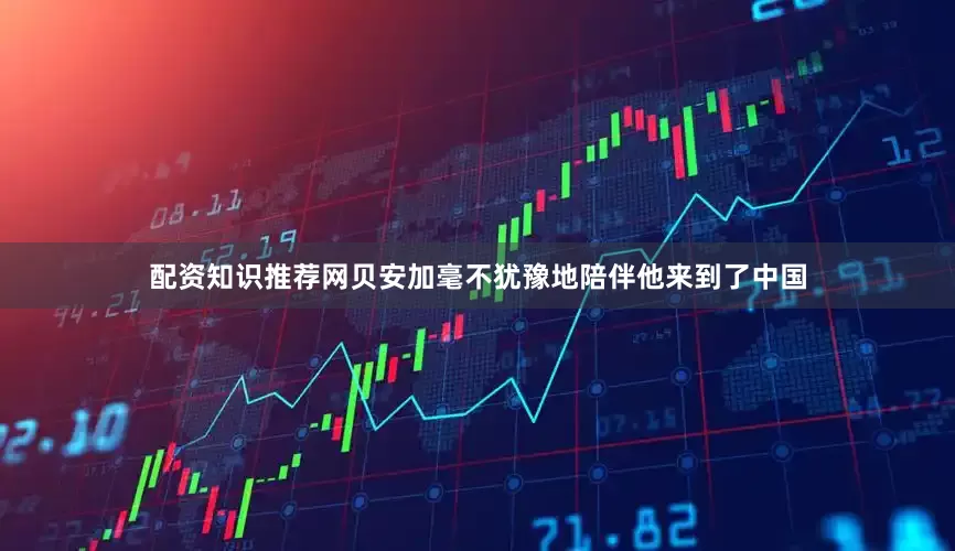 配资知识推荐网贝安加毫不犹豫地陪伴他来到了中国