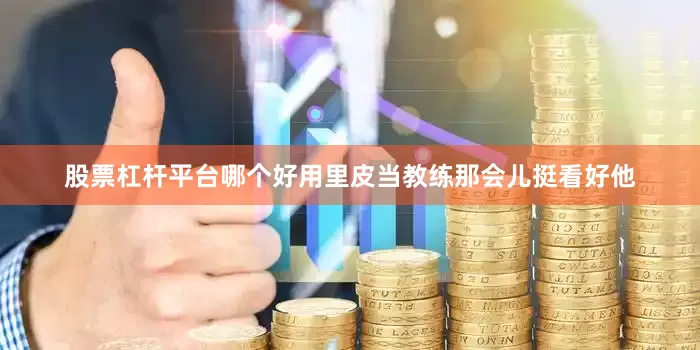 股票杠杆平台哪个好用里皮当教练那会儿挺看好他
