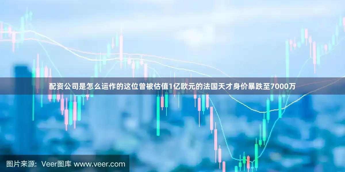 配资公司是怎么运作的这位曾被估值1亿欧元的法国天才身价暴跌至7000万