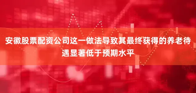 安徽股票配资公司这一做法导致其最终获得的养老待遇显著低于预期水平