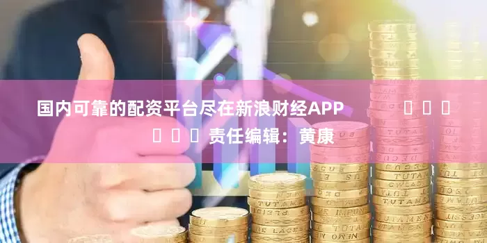 国内可靠的配资平台尽在新浪财经APP            						责任编辑：黄康