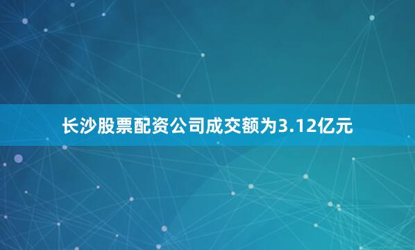长沙股票配资公司成交额为3.12亿元
