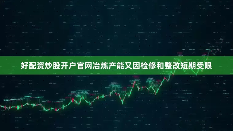 好配资炒股开户官网冶炼产能又因检修和整改短期受限