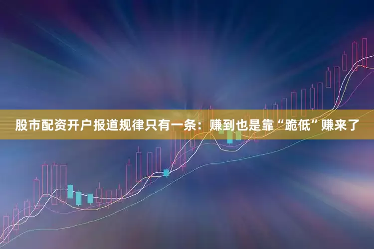 股市配资开户报道规律只有一条：赚到也是靠“跪低”赚来了