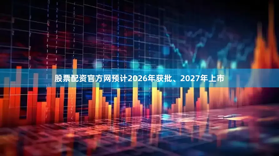 股票配资官方网预计2026年获批、2027年上市